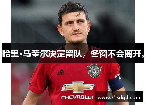 哈里·马奎尔决定留队,冬窗不会离开。